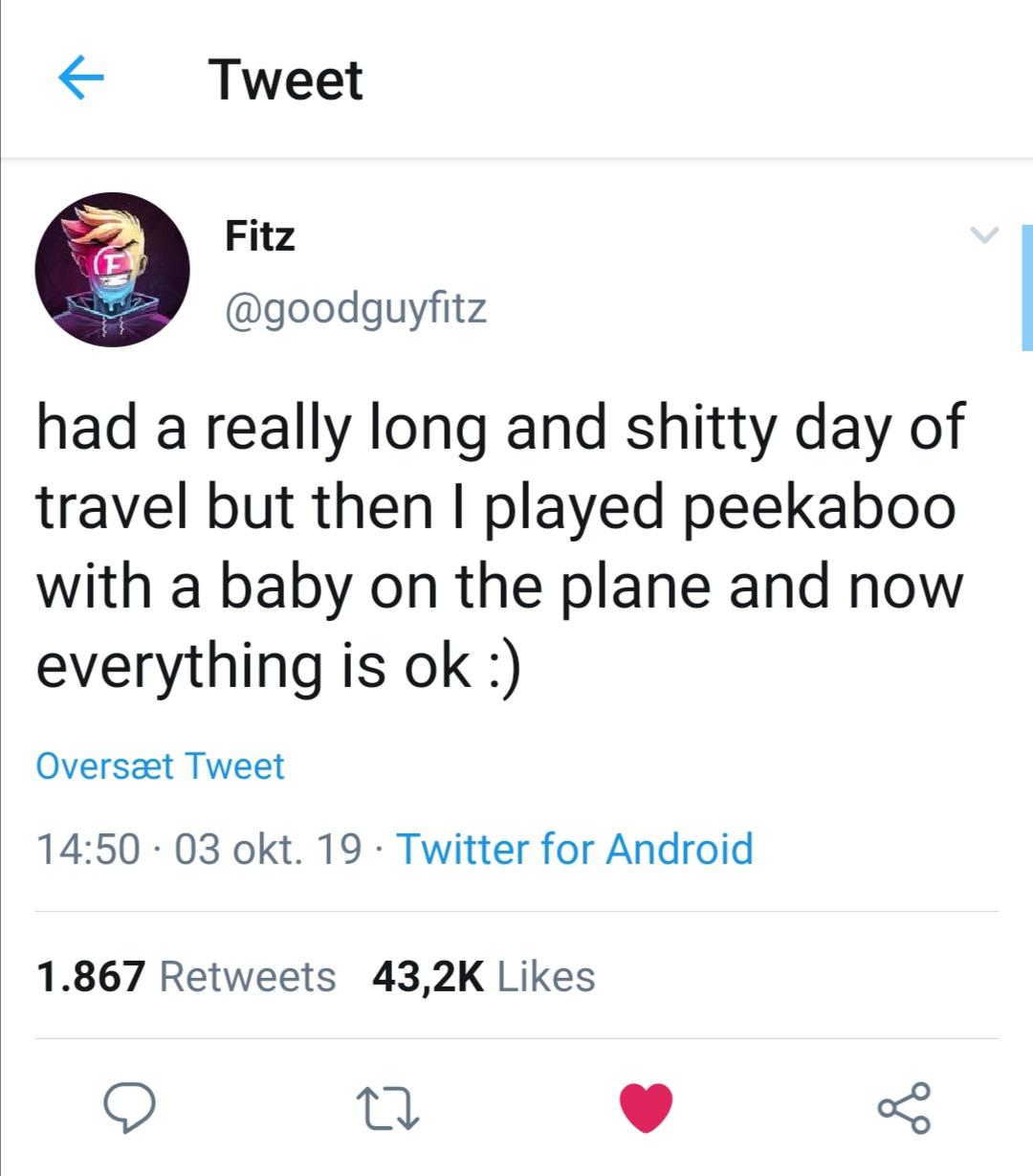 cute wholesome-memes cute text: Tweet Fitz @goodguyfitz had a really long and shitty day of travel but then I played peekaboo with a baby on the plane and now everything is ok :) Oversæt Tweet 14:50 • 03 okt. 19 • Twitter for Android 43,2K Likes 1.867 Retweets 