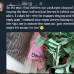 wholesome-memes cute text: So the man that delivers our packages stopped ringing the door bell and just leaves it behind our plant. I asked him why he stopped ringing and his reply was "I noticed your mum always having to put the hijab on to answer the door, so I just wanted to make life easier for her"9  cute