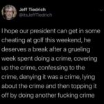 political-memes political text: Jeff Tiedrich @itsJeffTiedrich I hope our president can get in some cheating at golf this weekend, he deserves a break after a grueling week spent doing a crime, covering up the crime, confessing to the crime, denying it was a crime, lying about the crime and then topping it off by doing another fucking crime  political