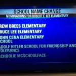 offensive-memes nsfw text: SCHOOL NAME CHANGE NOMINATIONS FOR ROBERT E. LEE ELEMENTARY • DREW BREES ELEMENTARY • BRUCE LEE ELEMENTARY • JOHN CENA ELEMENTARY SCHOOL • ADOLF HITLER SCHOOL FOR FRIENDSHIP AND TOLERANCE • SCHOOLIE MCSCHOOLFACE FOXI  nsfw