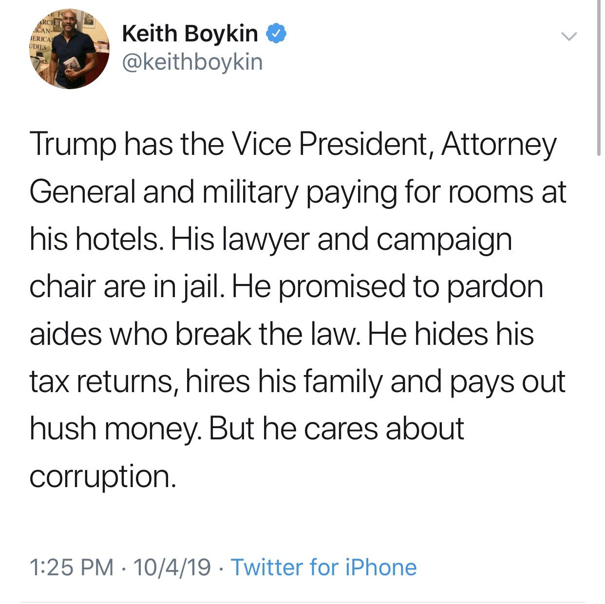 political political-memes political text: Keith Boykin @keithboykin Trump has the Vice President, Attorney General and military paying for rooms at his hotels. His lawyer and campaign chair are in jail. He promised to pardon aides who break the law. He hides his tax returns, hires his family and pays out hush money. But he cares about corruption. 1:25 PM • 10/4/19 • Twitter for iPhone 