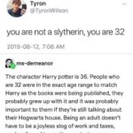 wholesome-memes cute text: grUmpythebarbarian Tyron @TyronWilson you are not a slytherin, you are 32 2019-06-12, 7:06 AM ms-demeanor The character Harry potter is 36. People who are 32 were in the exact age range to match Harry as the books were being published, they probably grew up with it and it was probably important to them if they