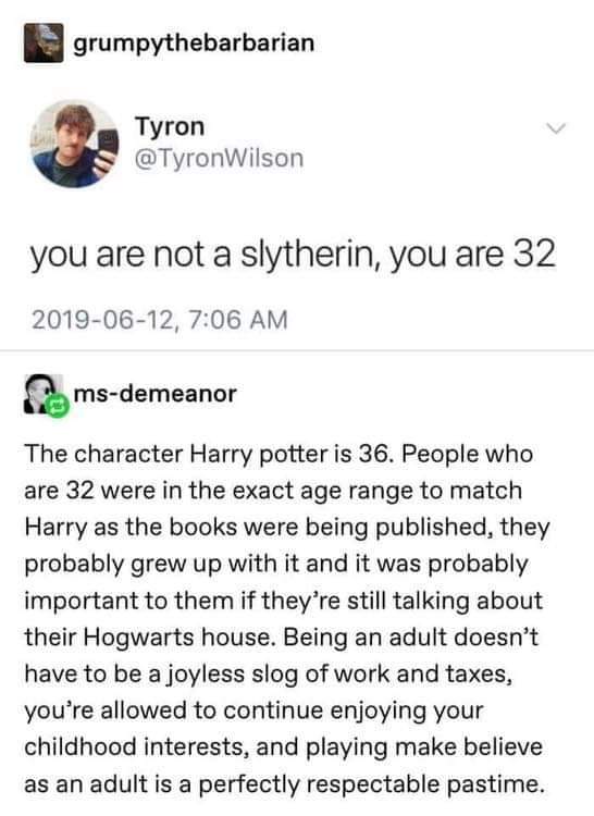 cute wholesome-memes cute text: grUmpythebarbarian Tyron @TyronWilson you are not a slytherin, you are 32 2019-06-12, 7:06 AM ms-demeanor The character Harry potter is 36. People who are 32 were in the exact age range to match Harry as the books were being published, they probably grew up with it and it was probably important to them if they're still talking about their Hogwarts house. Being an adult doesn't have to be a joyless slog of work and taxes, you're allowed to continue enjoying your childhood interests, and playing make believe as an adult is a perfectly respectable pastime. 
