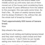 wholesome-memes cute text: theguilteaparty So my mom told me a story.. Growing up, my mom and her siblings would make banana bread every week. Literally every week since the first one of them learned how to make it, they started making banana bread- 10 and behold though, they liked it with walnuts and they all knew their dad hated walnuts. So they made a special loaf of banana bread just for him every week, just for him to eat. Nobody else was allowed to eat it because that was his banana bread, baked especially for him. So anyways, they did this once a week from middle school up until every last one of them moved out of the house (and considering there was at least 10 years difference from the oldest to the youngest, this was quite some time). So that