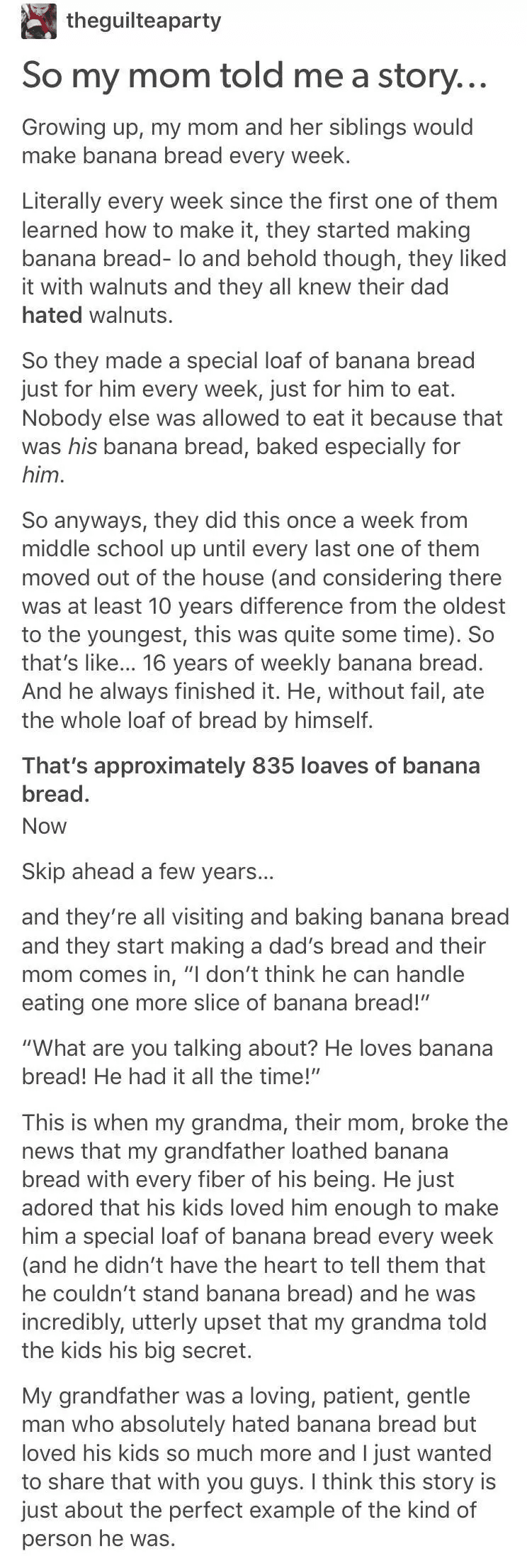 cute wholesome-memes cute text: theguilteaparty So my mom told me a story.. Growing up, my mom and her siblings would make banana bread every week. Literally every week since the first one of them learned how to make it, they started making banana bread- 10 and behold though, they liked it with walnuts and they all knew their dad hated walnuts. So they made a special loaf of banana bread just for him every week, just for him to eat. Nobody else was allowed to eat it because that was his banana bread, baked especially for him. So anyways, they did this once a week from middle school up until every last one of them moved out of the house (and considering there was at least 10 years difference from the oldest to the youngest, this was quite some time). So that's like... 16 years of weekly banana bread. And he always finished it. He, without fail, ate the whole loaf of bread by himself. That's approximately 835 loaves of banana bread. Now Skip ahead a few years... and they're all visiting and baking banana bread and they start making a dad's bread and their mom comes in, 
