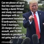 political-memes political text: Can we please all agree that this experiment of having a dumb TV host and shady real estate developer with no government knowledge, 6 bankruptcies, 5 kids from 3 marriages, 23 charges of sexual assault, and 35,000 lawsuits as president is not going well at all? @Strandju er  political