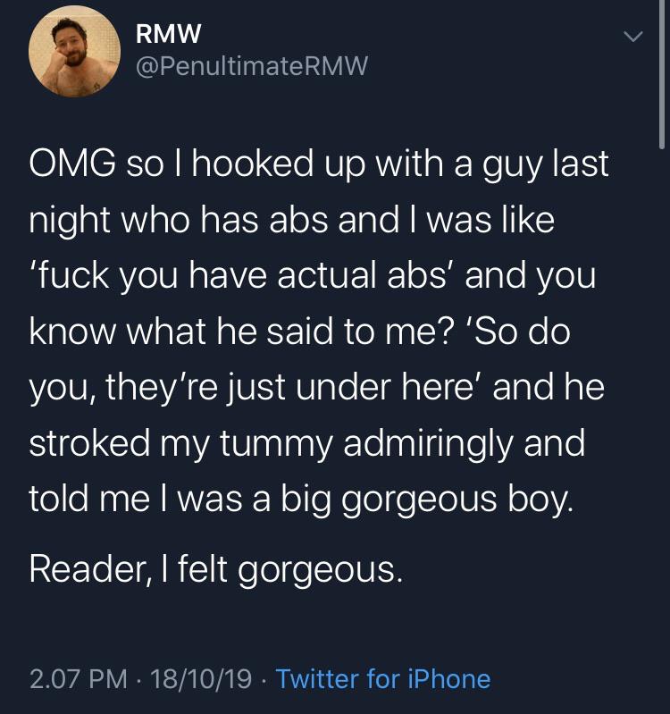 cute wholesome-memes cute text: RMW t @PenultimateRMW OMG so I hooked up with a guy last night who has abs and I was like Ifuck you have actual abs' and you know what he said to me? ISO do you, they're just under here' and he stroked my tummy admiringly and told me I was a big gorgeous boy. Reader, I felt gorgeous. 2.07 PM • 18/10/19 • Twitter for iPhone 