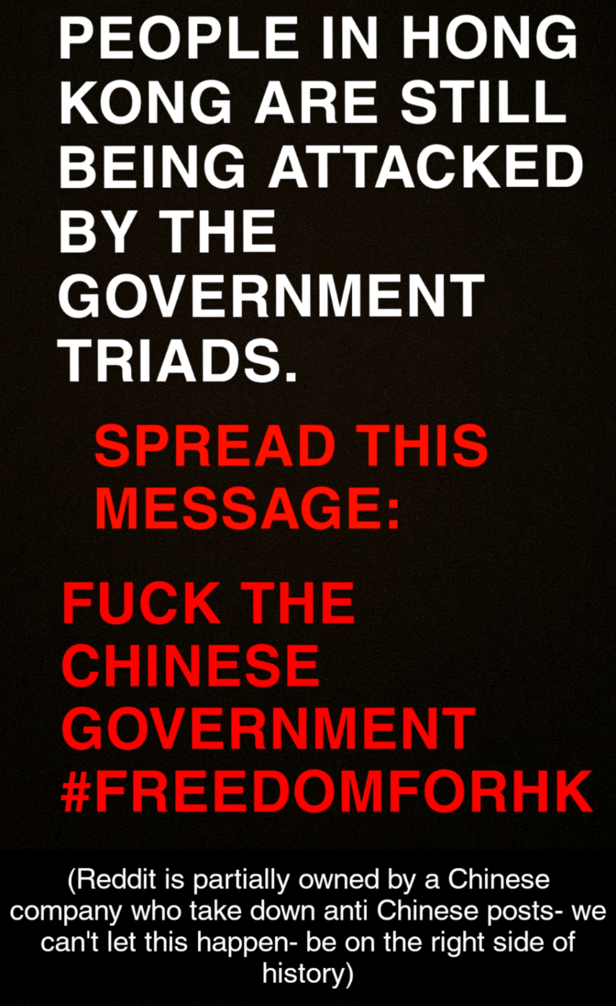 dank other-memes dank text: PEOPLE IN HONG KONG ARE STILL BEING ATTACKED BY THE GOVERNMENT TRIADS. SPREAD THIS MESSAGE: FUCI( THE CHINESE GOVERNMENT #FREEDOMFORHK (Reddit is partially owned by a Chinese company who take down anti Chinese posts- we cant let this happen- be on the right side of history) 