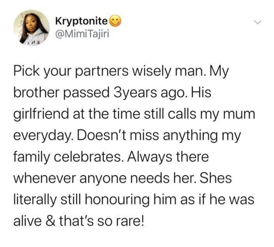 cute wholesome-memes cute text: Kryptonite @MimiTajiri Pick your partners wisely man. My brother passed 3years ago. His girlfriend at the time still calls my mum everyday. Doesn't miss anything my family celebrates. Always there whenever anyone needs her. Shes literally still honouring him as if he was alive & that's so rare! 