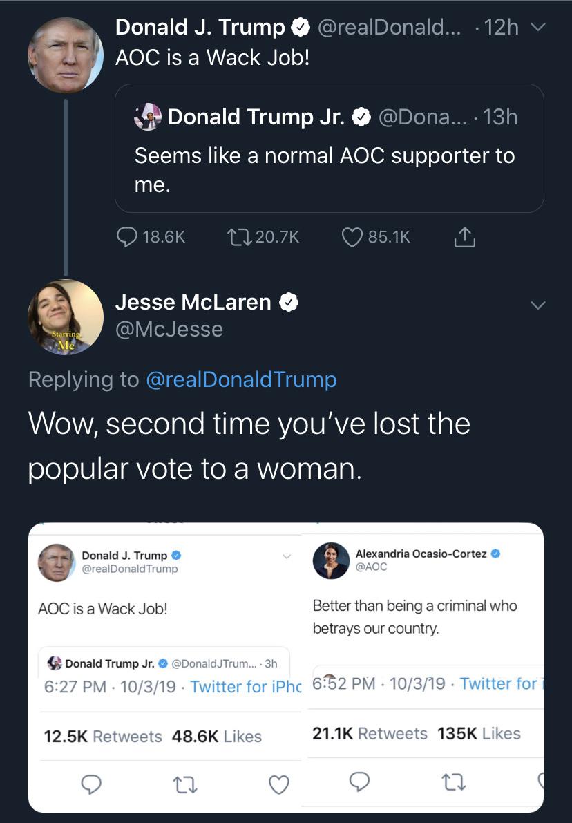 political political-memes political text: Donald J. Trump @realDonald ... • 12h v AOC is a Wack Job! Donald Trump Jr. ... • 1311 @Dona Seems like a normal AOC supporter to me. 0 18.6K Q 20.7K Jesse McLaren @McJesse 0 85.1K Replying to @realDonaldTrump Wow, second time you've lost the popular vote to a woman. Donald J. Trump @realDonaldTrump AOC is a Wack Job! Donald Trump Jr. O @DonaldJTrum... • 3h 6:27 PM • 10/3/19 • Twitter for iPhc 12.5K 48.6K Likes Retweets Alexandria Ocasio-Cortez O @AOC Better than being a criminal who betrays our country. 632 PM • 10/3/19 • Twitter for Likes 21.1K 135K 