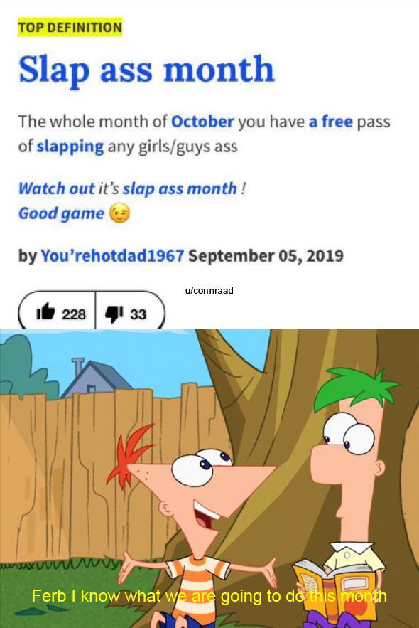 Dank Meme dank-memes cute text: TOP DEFINITION Slap ass month The whole month of October you have a free pass of slapping any girls/guys ass Watch out it's slap ass month ! Good game by You'rehotdad1967 September 05, 2019 1'228 33 u/connraad 44 Ferb I know what w ar going to d& is 