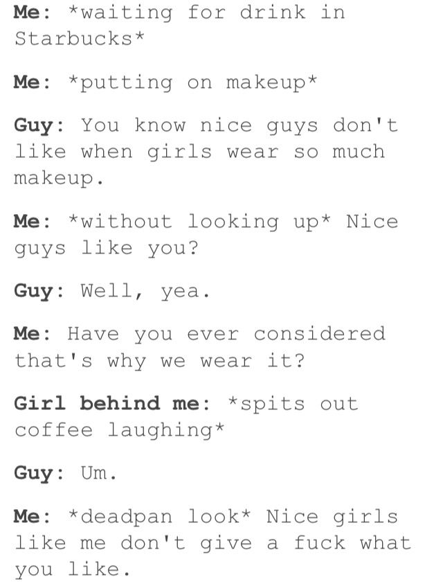 women feminine-memes women text: waiting Starbucks* Me: *putting for drink in on makeup Guy: You know nice guys don 't like when girls wear so much makeup . Me: *without looking up* Nice guys like you? Guy: Well, yea. Me: Have you ever considered that's why we wear it? Girl behind me : *spits out coffee laughing Guy: Um . Me: *deadpan look* Nice girls like me don't give a fuck what you like. 