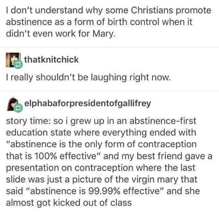 christian christian-memes christian text: I don't understand why some Christians promote abstinence as a form of birth control when it didn't even work for Mary. thatknitchick I really shouldn't be laughing right now. elphabaforpresidentofgallifrey story time: so i grew up in an abstinence-first education state where everything ended with 