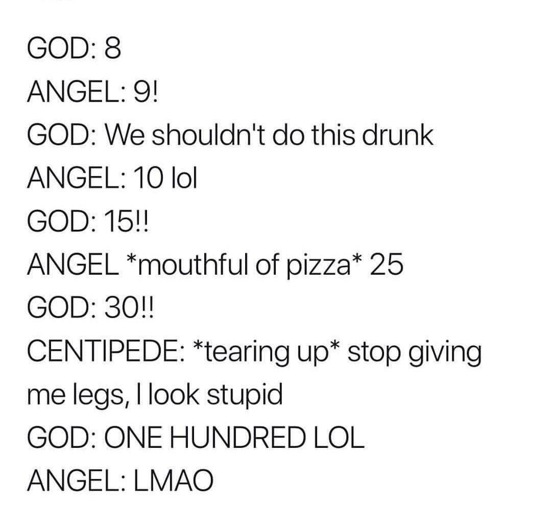 Dank Meme dank-memes cute text: GOD: 8 ANGEL: 9! GOD: We shouldn't do this drunk ANGEL: 10 101 GOD: 15!! ANGEL *mouthful of pizza* 25 GOD: 30!! CENTIPEDE: *tearing up* stop giving me legs, I look stupid GOD: ONE HUNDRED LOL ANGEL: LMAO 