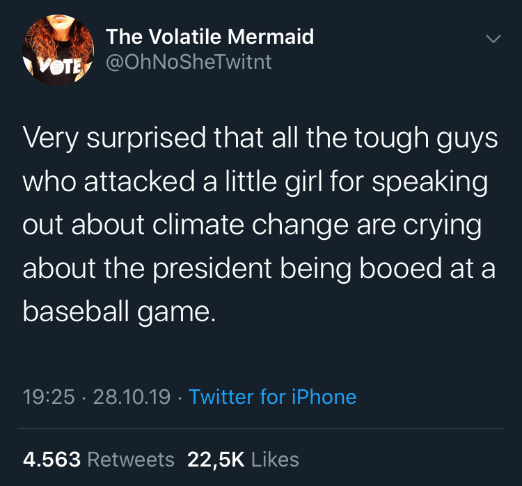 Political Tweet, Trump, Narcissism, Greta Thunberg, Climate Change political-memes political text: The Volatile Mermaid @OhNoSheTwitnt Very surprised that all the tough guys who attacked a little girl for speaking out about climate change are crying about the president being booed at a baseball game. 19:25 • 28.10.19 4.563 Retweets • Twitter for iPhone 22,5K Likes 