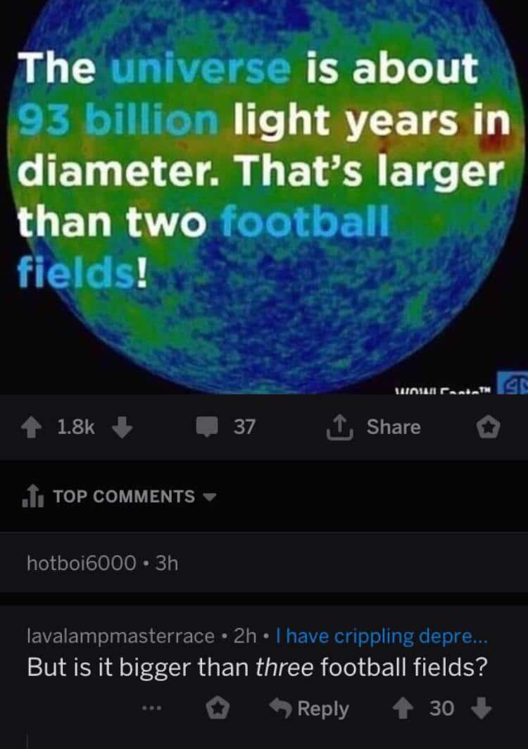 Dank Meme dank-memes cute text: The universe is about 93 billion light years in Idiameter. That's larger than two football fields! 1.8k + TOP COMMENTS hotboi6000 • 3h 37 Share lavalampmasterrace • 2h • I have crippling depre... But is it bigger than three football fields? 0 9 Reply 30 + 