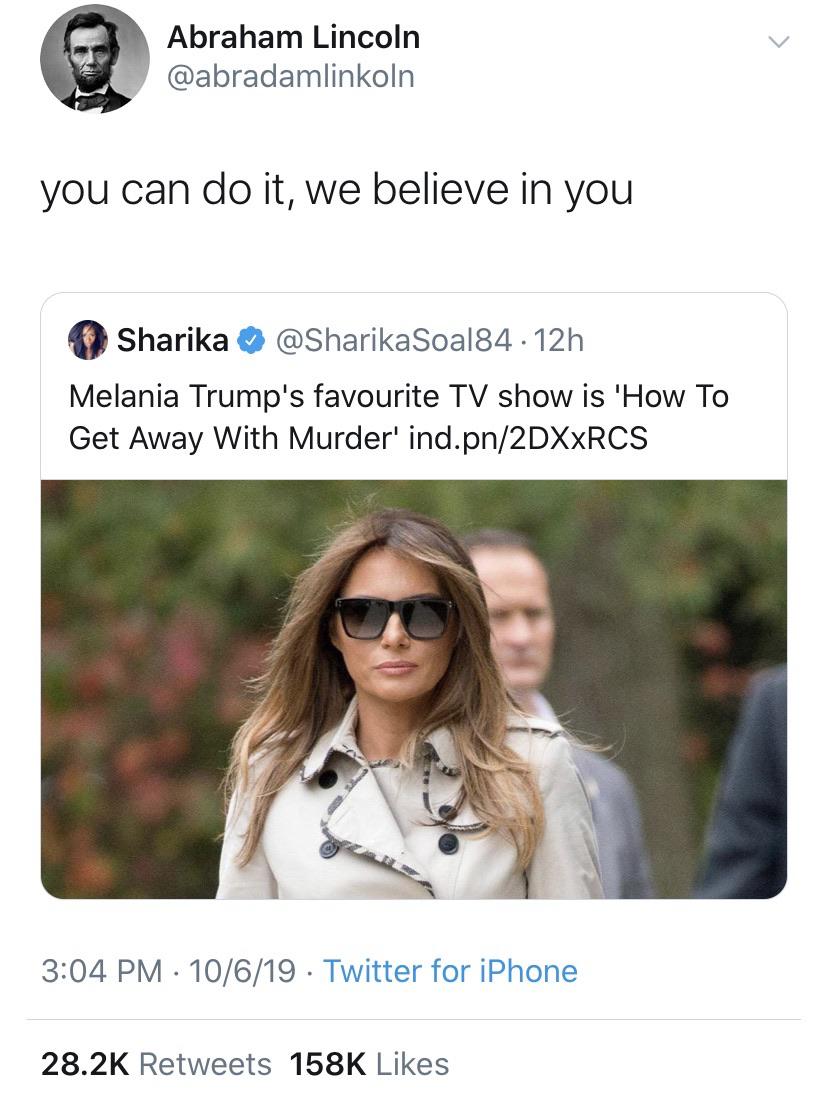 political political-memes political text: Abraham Lincoln @abradamlinkoln you can do it, we believe in you Sharika e @SharikaSoa184 • 12h Melania Trump's favourite TV show is Il-low To Get Away With Murder' ind.pn/2DXxRCS 3:04 PM • 10/6/19 • Twitter for iPhone Likes 28.2K Retweets 158K 