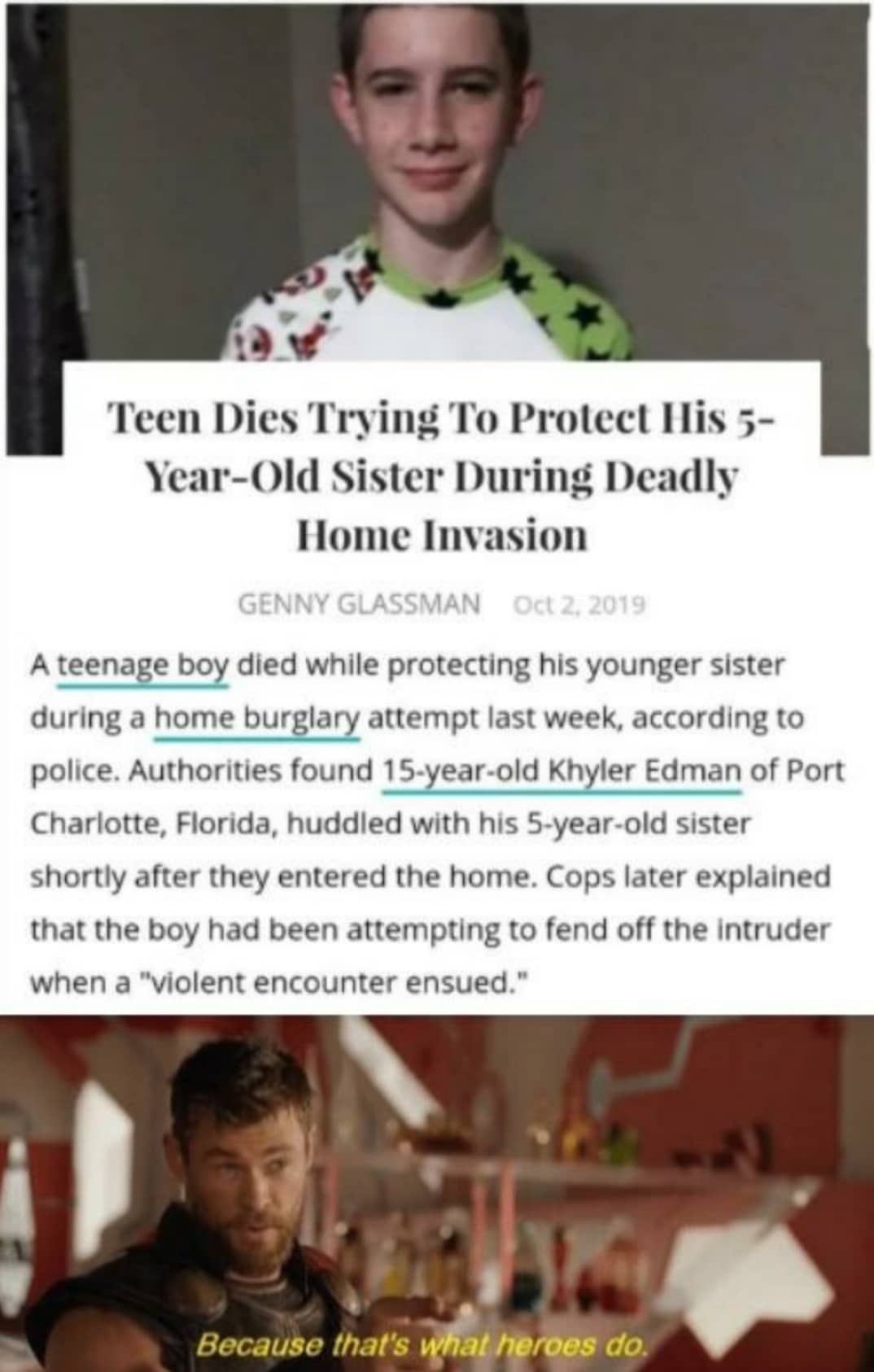 cute wholesome-memes cute text: Teen Dies Trying To Protect Ilis 3- Ycar-()ld Sister I)uring Deadly Ilontc Invasion GENNY GLASSMAN 2. A teenage boy died while protecting his younger sister during a home burglary attempt last week, according to police. Authorities found 15-year-old Khyler Edman of Port Charlotte, Florida, huddled with his 5-year-old sister shortly after they entered the home. Cops later explained that the boy had been attempting to fend off the intruder when a 
