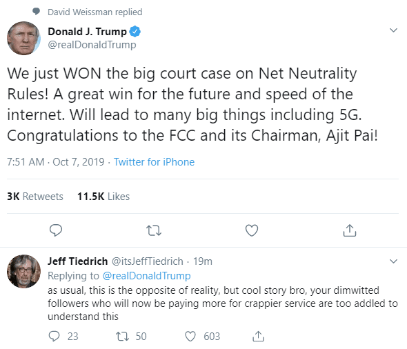 political political-memes political text: David Weissman replied 0 Donald J. Trump @realDonaldTrump We just WON the big court case on Net Neutrality Rules! A great win for the future and speed of the internet. Will lead to many big things including 5G. Congratulations to the FCC and its Chairman, Ajit Pai! 7:51 AM • Oct 7, 2019 • Twitter for iPhone 3K Retweets 11.5K Likes Jeff Tiedrich @itsJeffTiedrich 19m Replying to @realDonaldTrump as usual, this is the opposite of reality, but cool story bro, your dimwitted followers who will now be paying more for crappier service are too addled to understand this 0 23 50 0 603 