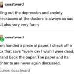 depression-memes depression text: coastward filling out the depression and anxiety checkboxes at the doctors is always so sad but also very very funny coastward I am handed a piece of paper. I check off a box that says "every day I wish I were dead." I hand back the paper. The paper and its contents are never again discussed. Source: coastward  depression
