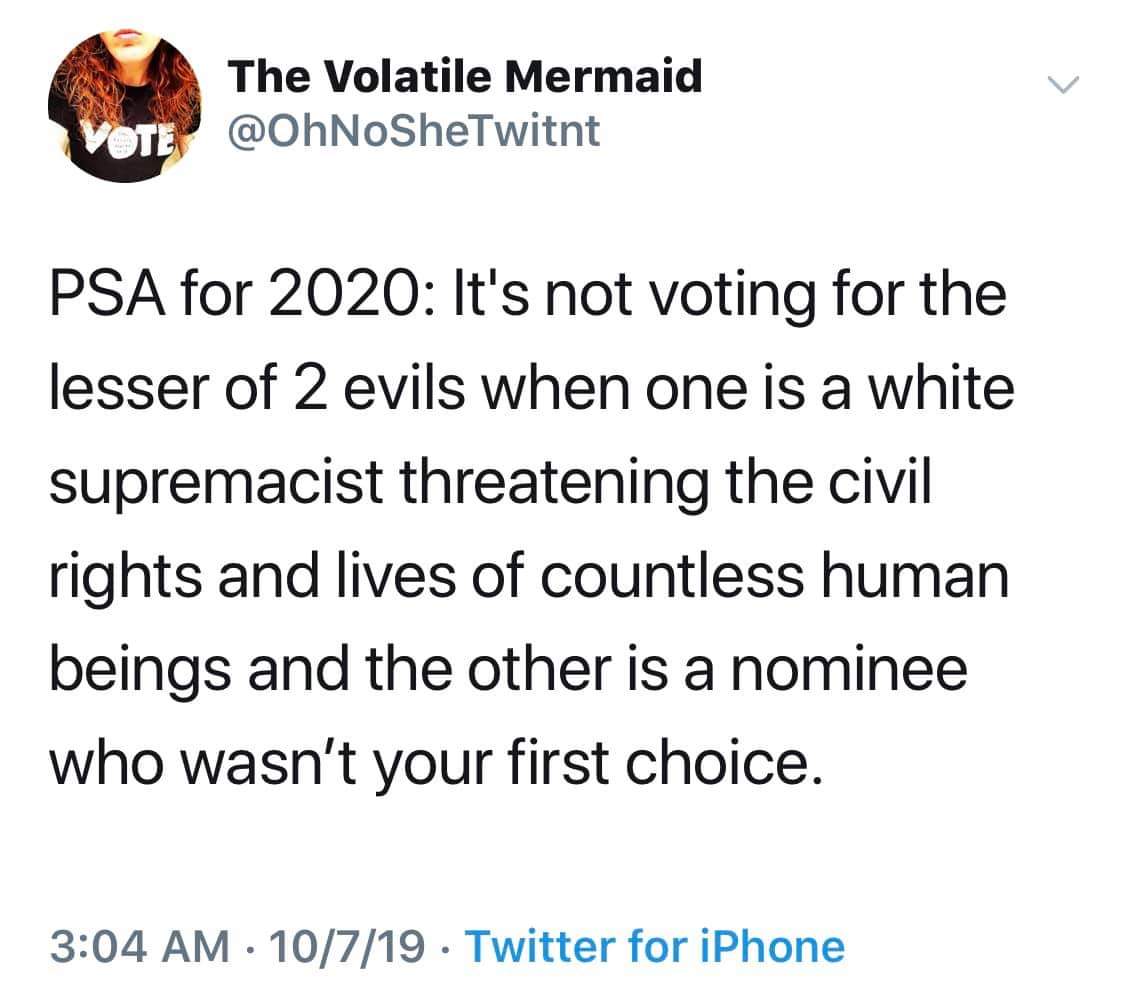 political political-memes political text: The Volatile Mermaid @OhNoSheTwitnt PSA for 2020: Itls not voting for the lesser of 2 evils when one is a white supremacist threatening the civil rights and lives of countless human beings and the other is a nominee who wasn't your first choice. 3:04 AM • 10/7/19 • Twitter for iPhone 