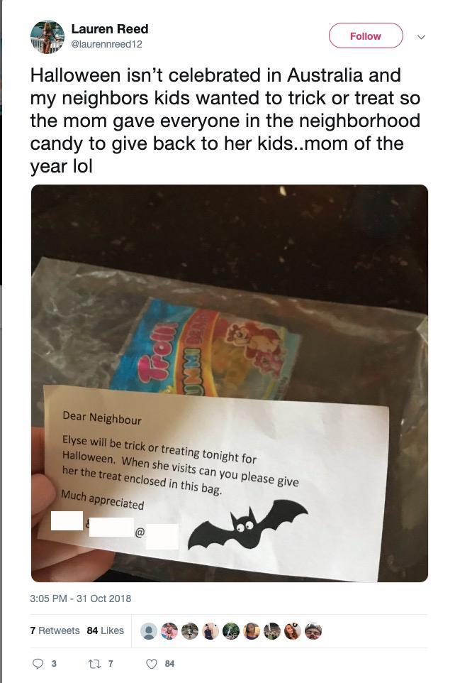cute wholesome-memes cute text: Lauren Reed Follow alaurennreed12 Halloween isn't celebrated in Australia and my neighbors kids wanted to trick or treat so the mom gave everyone in the neighborhood candy to give back to her kids..mom of the year 101 Dear Neighbour Elyse Will be trick or treating tonight for Halloween. When she Visits can you Please give her the treat enclosed in this bag. Much appreciated 3:05 PM -31 Oct 2018 7 