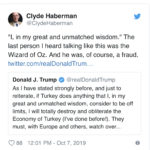 political-memes political text: Clyde Haberman @ClydeHaberman "I, in my great and unmatched wisdom." The last person I heard talking like this was the Wizard of Oz. And he was, of course, a fraud. twitter.com/realDonaldTrum... Donald J. Trump @realDonaldTrump As I have stated strongly before, and just to reiterate, if Turkey does anything that l, in my great and unmatched wisdom, consider to be off limits, I will totally destroy and obliterate the Economy of Turkey (I