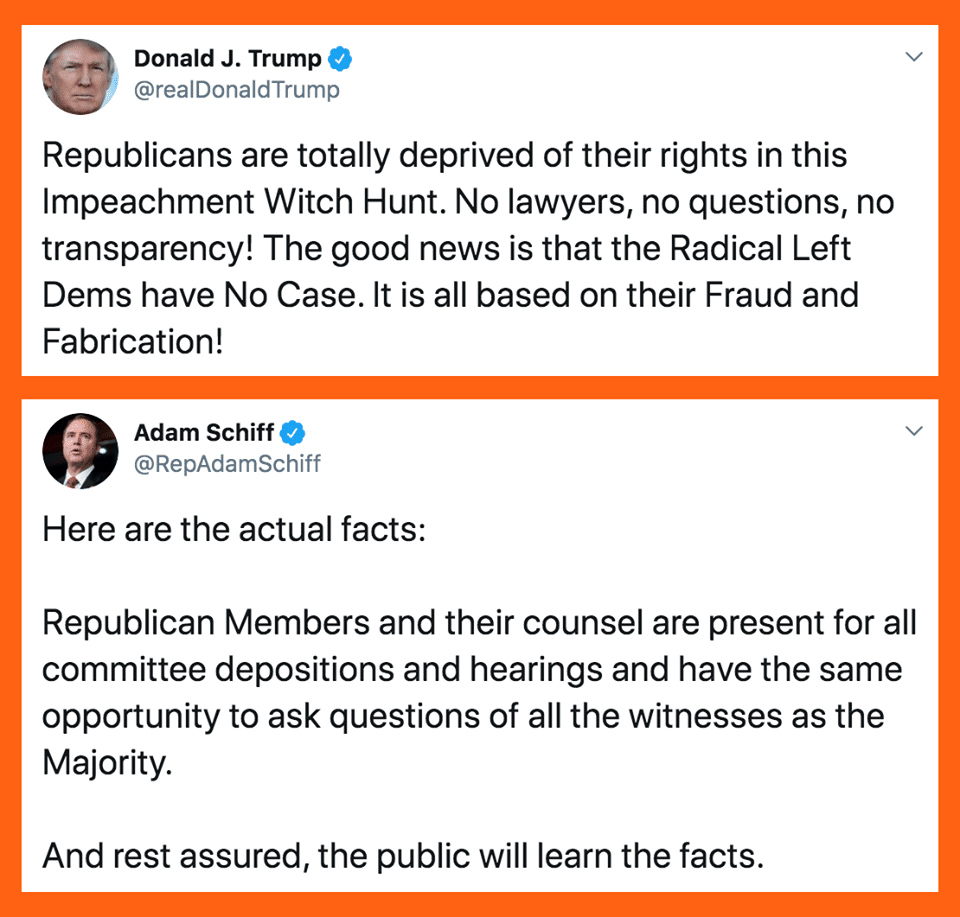 political political-memes political text: Donald J. Trump @realDonaldTrump Republicans are totally deprived of their rights in this Impeachment Witch Hunt. No lawyers, no questions, no transparency! The good news is that the Radical Left Dems have No Case. It is all based on their Fraud and Fabrication! Adam Schiff @RepAdamSchiff Here are the actual facts: Republican Members and their counsel are present for all committee depositions and hearings and have the same opportunity to ask questions of all the witnesses as the Majority. And rest assured, the public will learn the facts. 