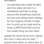 wholesome-memes cute text: starxapple: starxapple: my grandpa has a date tonight and hes really old and in a wheelchair and has to drag around this breathing machine but hes just sitting there waiting for the hospice shuttle to take him to pick up his date and he looks suPER EXCITED and its the cutest thing ive ever seen update he came home and i asked him how it went and he said, "i should have taken an extra tank of oxygen because she took my BREATH AWAY"  cute