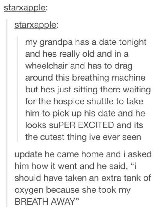 cute wholesome-memes cute text: starxapple: starxapple: my grandpa has a date tonight and hes really old and in a wheelchair and has to drag around this breathing machine but hes just sitting there waiting for the hospice shuttle to take him to pick up his date and he looks suPER EXCITED and its the cutest thing ive ever seen update he came home and i asked him how it went and he said, 