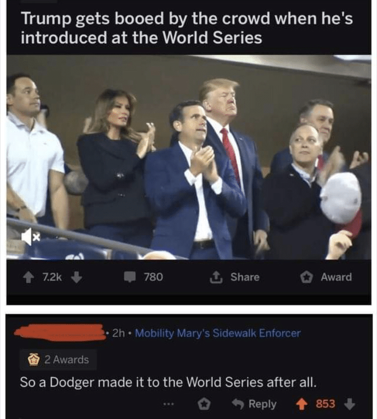 political political-memes political text: Trump gets booed by the crowd when he's introduced at the World Series 7.2k 780 Share O Award 2h • Mobility Mary's Sidewalk Enforcer 2 Awards So a Dodger made it to the World Series after all. 0 Reply 853 + 