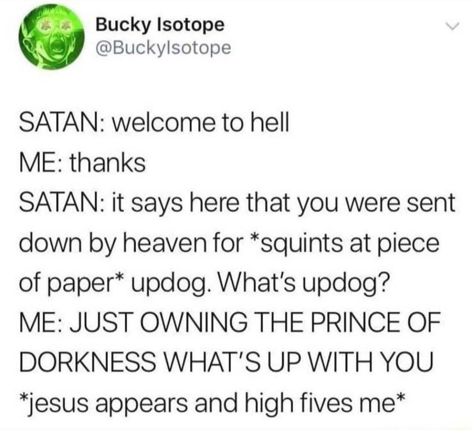 christian christian-memes christian text: Bucky Isotope @Buckylsotope SATAN: welcome to hell ME: thanks SATAN: it says here that you were sent down by heaven for *squints at piece of paper* updog. What's updog? ME: JUST OWNING THE PRINCE OF DORKNESS WHAT'S UP WITH YOU *jesus appears and high fives me* 