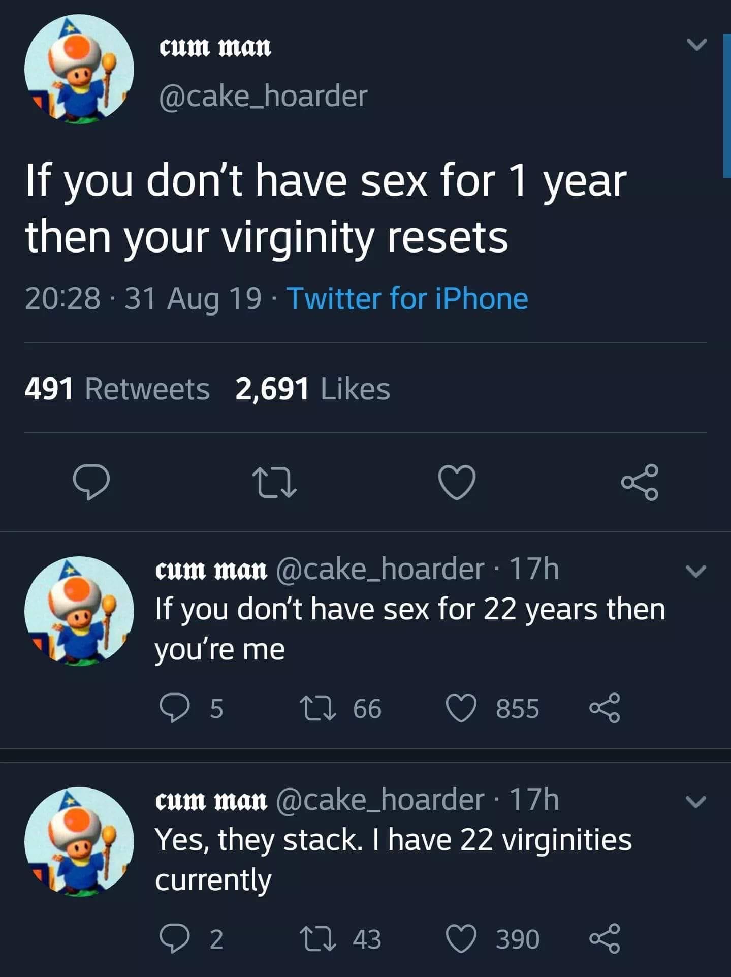 depression depression-memes depression text: cum man @cake_hoarder If you don't have sex for 1 year then your virginity resets 20:28 • 31 Aug 19 • Twitter for iPhone Likes 2,691 491 Retweets @cake_hoarder • 1 7h cum man If you don't have sex for 22 years then you're me 66 0 855 < @cake_hoarder • 1 7h cum man Yes, they stack. I have 22 virginities currently 43 0 390 < 