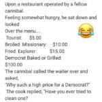 boomer-memes political text: A cannibal was walking through the jungle and came Upon a restaurant operated by a fellow cannibal. Feeling somewhat hungry, he sat down and looked Over the menu.... $5.00 Tourist: Broiled Missionary: $10.00 $15.00 Fried Explorer: Democrat Baked or Grilled: $100.00 The cannibal called the waiter over and asked, "Why such a high price for a Democrat?" The cook replied, "Have you ever tried to clean one? They