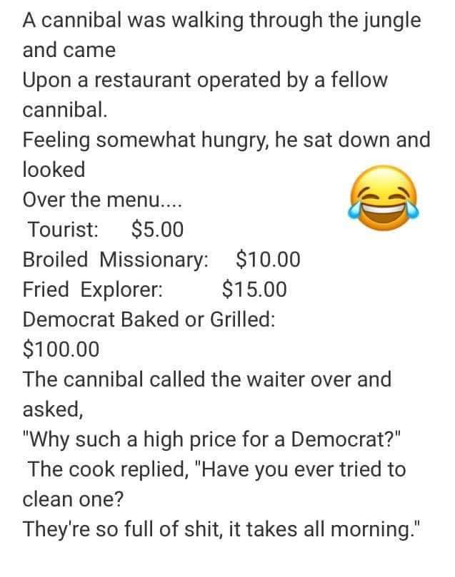 political boomer-memes political text: A cannibal was walking through the jungle and came Upon a restaurant operated by a fellow cannibal. Feeling somewhat hungry, he sat down and looked Over the menu.... $5.00 Tourist: Broiled Missionary: $10.00 $15.00 Fried Explorer: Democrat Baked or Grilled: $100.00 The cannibal called the waiter over and asked, 