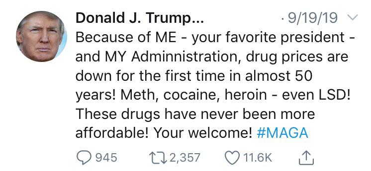 political political-memes political text: Donald J. Trump... • 9/19/19 Because of ME - your favorite president - and MY Adminnistration, drug prices are down for the first time in almost 50 years! Meth, cocaine, heroin - even LSD! These drugs have never been more affordable! Your welcome! 0 945 Q 2,357 011.6K 
