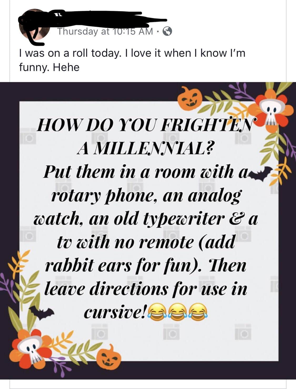 boomer boomer-memes boomer text: Thursday at I was on a roll today. I love it when I know I'm funny. Hehe HOVVDO YOUFRIGII'ITAO! A MILLENNIAL? Put them in a room aith rotary Phone, an analog catch, an old typewriter e a tv cith no remote (add rabbit ears Tor Tun). Then leave directions for use in cursive!eee 