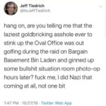 political-memes political text: Jeff Tiedrich @itsJeffTiedrich hang on, are you telling me that the laziest goldbricking asshole ever to stink up the Oval Office was out golfing during the raid on Bargain Basement Bin Laden and ginned up some bullshit situation room photo-op hours later? fuck me, I did Nazi that coming at all, not one bit 1:47 PM • 10/27/19 • Twitter Web APP  political