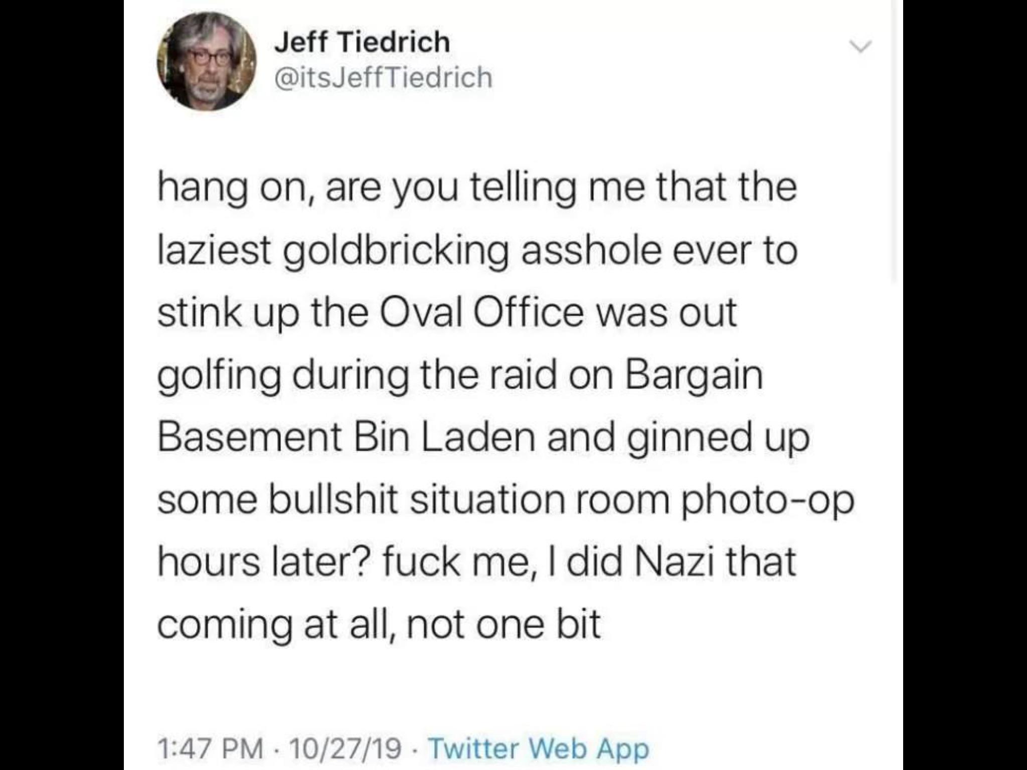 political political-memes political text: Jeff Tiedrich @itsJeffTiedrich hang on, are you telling me that the laziest goldbricking asshole ever to stink up the Oval Office was out golfing during the raid on Bargain Basement Bin Laden and ginned up some bullshit situation room photo-op hours later? fuck me, I did Nazi that coming at all, not one bit 1:47 PM • 10/27/19 • Twitter Web APP 