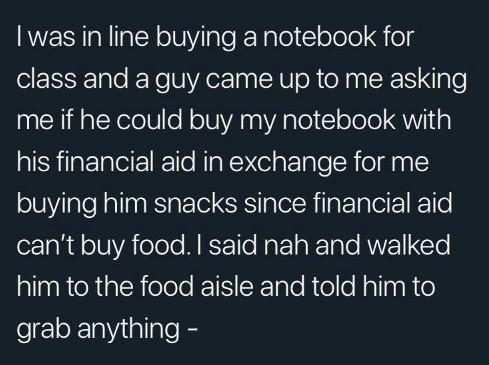 cute wholesome-memes cute text: I was in line buying a notebook for class and a guy came up to me asking me if he could buy my notebook with his financial aid in exchange for me buying him snacks since financial aid can't buy food. I said nah and walked him to the food aisle and told him to grab anything - 