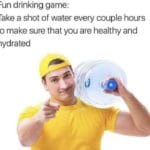 water-memes water text: Fun drinking game: Take a shot of water every couple hours to make sure that you are healthy and hydrated  water