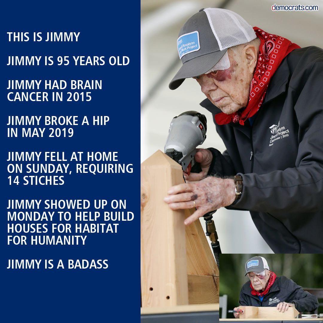 cute wholesome-memes cute text: democrats.com THIS IS JIMMY JIMMY IS 95 YEARS OLD JIMMY HAD BRAIN CANCER IN 2015 JIMMY BROKE A HIP IN MAY 2019 JIMMY FELL AT HOME ON SUNDAY, REQUIRING 14 STICHES JIMMY SHOWED UP ON MONDAY TO HELP BUILD HOUSES FOR HABITAT FOR HUMANITY JIMMY IS A BADASS 