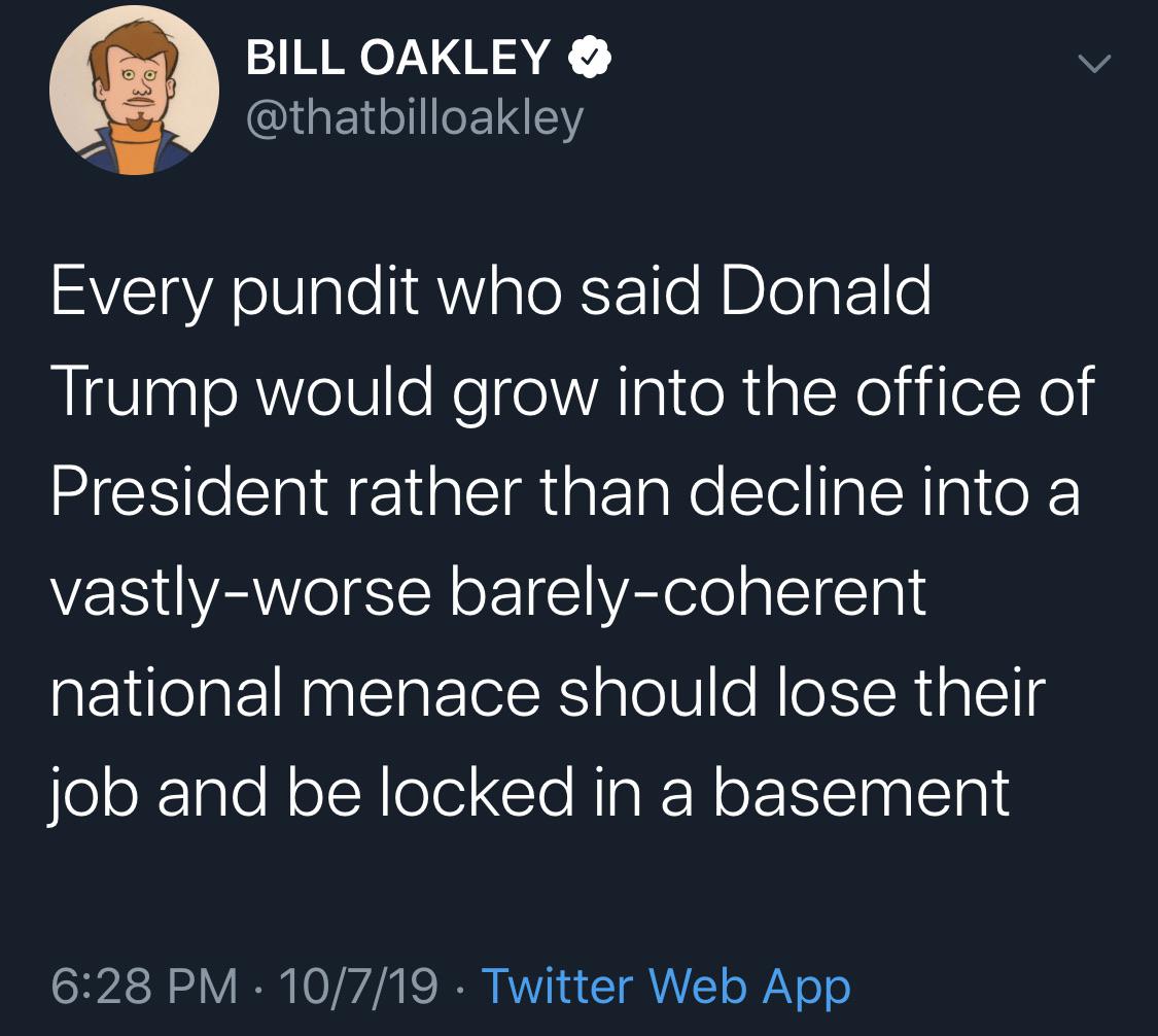 political political-memes political text: BILL OAKLEY e @thatbilloakley Every pundit who said Donald Trump would grow into the office of President rather than decline into a vastly-worse barely-coherent national menace should lose their job and be locked in a basement 6:28 PM • 10/7/19 • Twitter Web App 