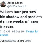 political-memes political text: Jesse Lifson @D0YouEvenLlf William Barr just saw his shadow and predicts 6 more weeks of open treason. 7:39 AM • 08 Oct 19 • Twitter for iPhone Likes 708 3,495 Retweets  political