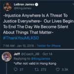 political-memes political text: LeBron James @KingJames -Injustice Anywhere Is A Threat To Justice Everywhere- Our Lives Begin To End The Day We Become Silent About Things That Matter- #ThankYouMLK50 7:56 AM Jan 15, 2018 Twitter for iPhone Jeff • Oct 14 Replying to @KingJames *offer not valid in Hong Kong 0 27 272 0 3.3K  political