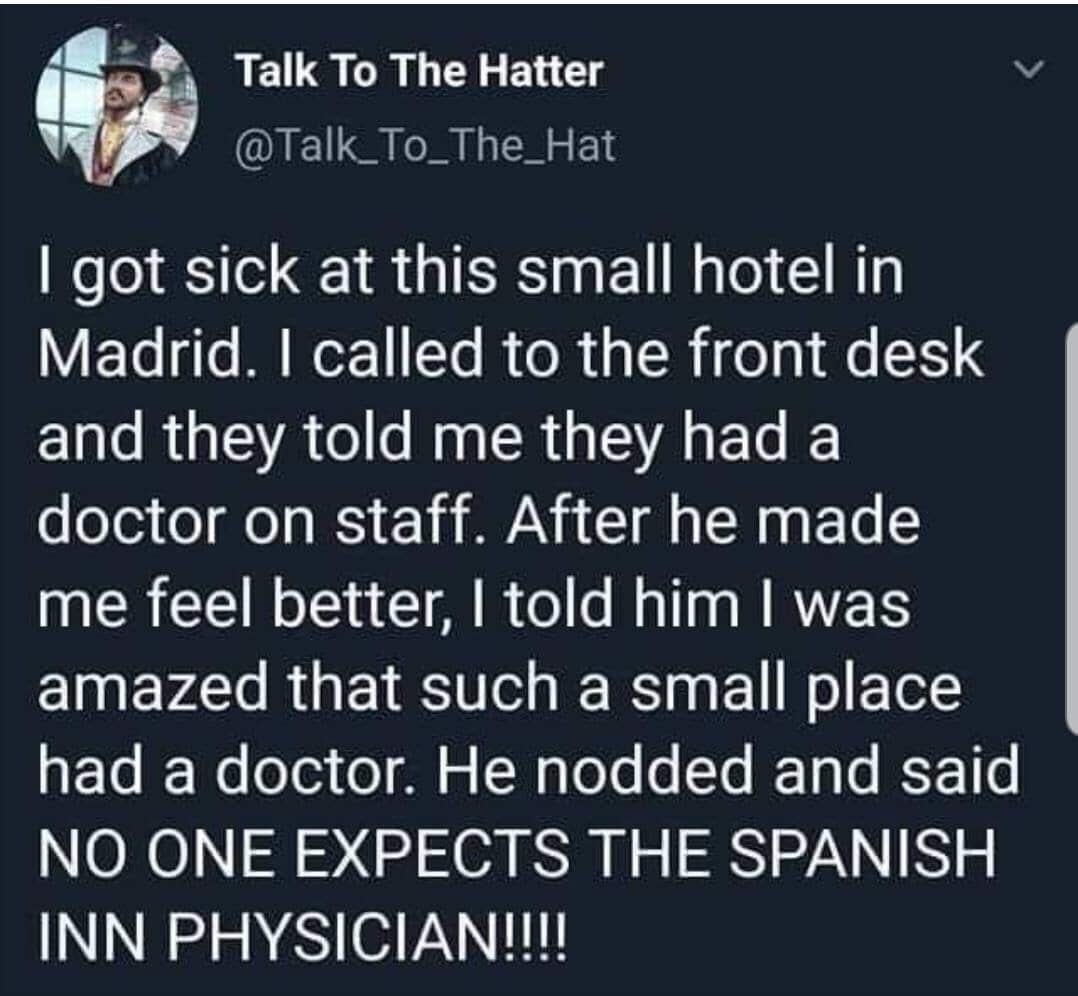 political political-memes political text: Talk To The Hatter I got sick at this small hotel in Madrid. I called to the front desk and they told me they had a doctor on staff. After he made me feel better, I told him I was amazed that such a small place had a doctor. He nodded and said NO ONE EXPECTS THE SPANISH INN PHYSICIAN!!!! 