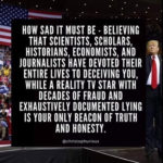 political-memes political text: HOW SAD IT MUST BE - BELIEVING THAT SCIENTISTS, SCHOLARS, HISTORIANS, ECONOMISTS, AND JOURNALISTS HAVE DEVOTED THEIR ENTIRE LIVES TO DECEIVING YOU, WHILE A REALITY TV STAR WITH DECADES OF FRAUD AND EXHAUSTIVELY DOCUMENTED LYING IS YOUR ONLY BEACON OF TRUTH AND HONESTY. @christophurious  political