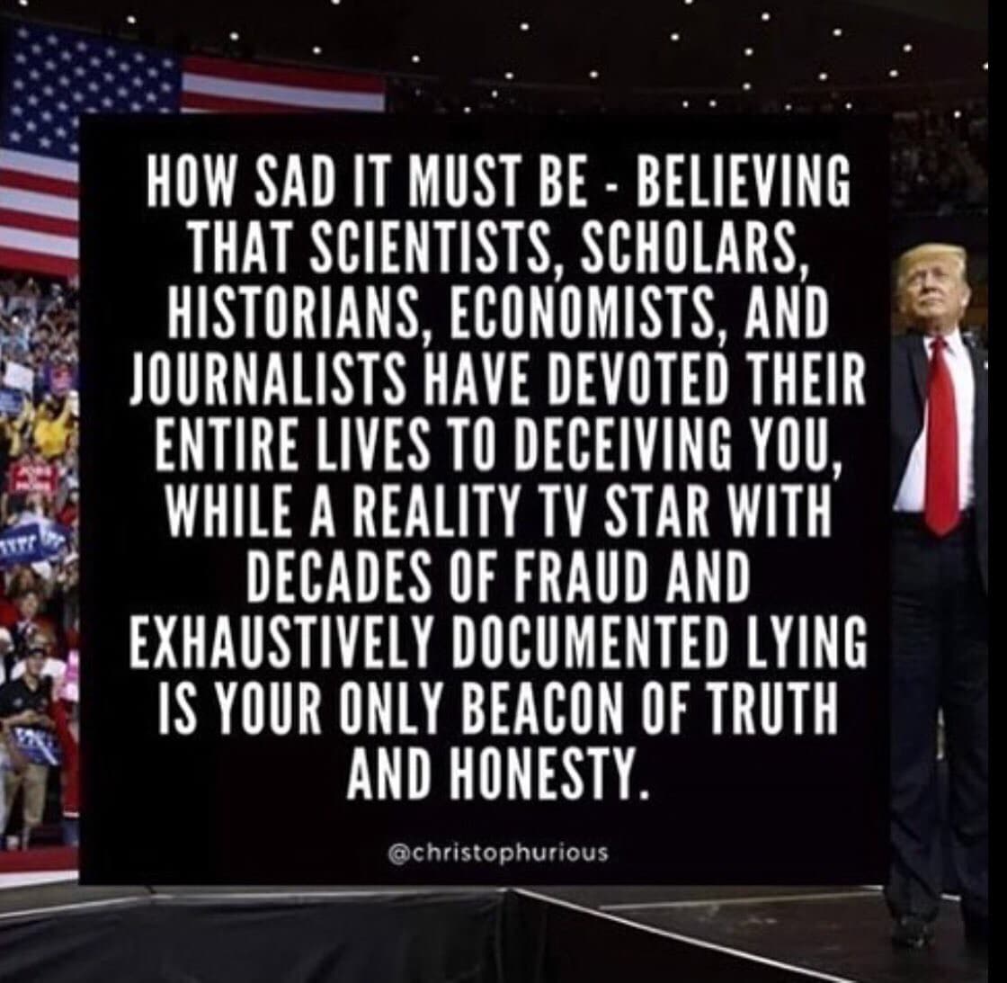 political political-memes political text: HOW SAD IT MUST BE - BELIEVING THAT SCIENTISTS, SCHOLARS, HISTORIANS, ECONOMISTS, AND JOURNALISTS HAVE DEVOTED THEIR ENTIRE LIVES TO DECEIVING YOU, WHILE A REALITY TV STAR WITH DECADES OF FRAUD AND EXHAUSTIVELY DOCUMENTED LYING IS YOUR ONLY BEACON OF TRUTH AND HONESTY. @christophurious 