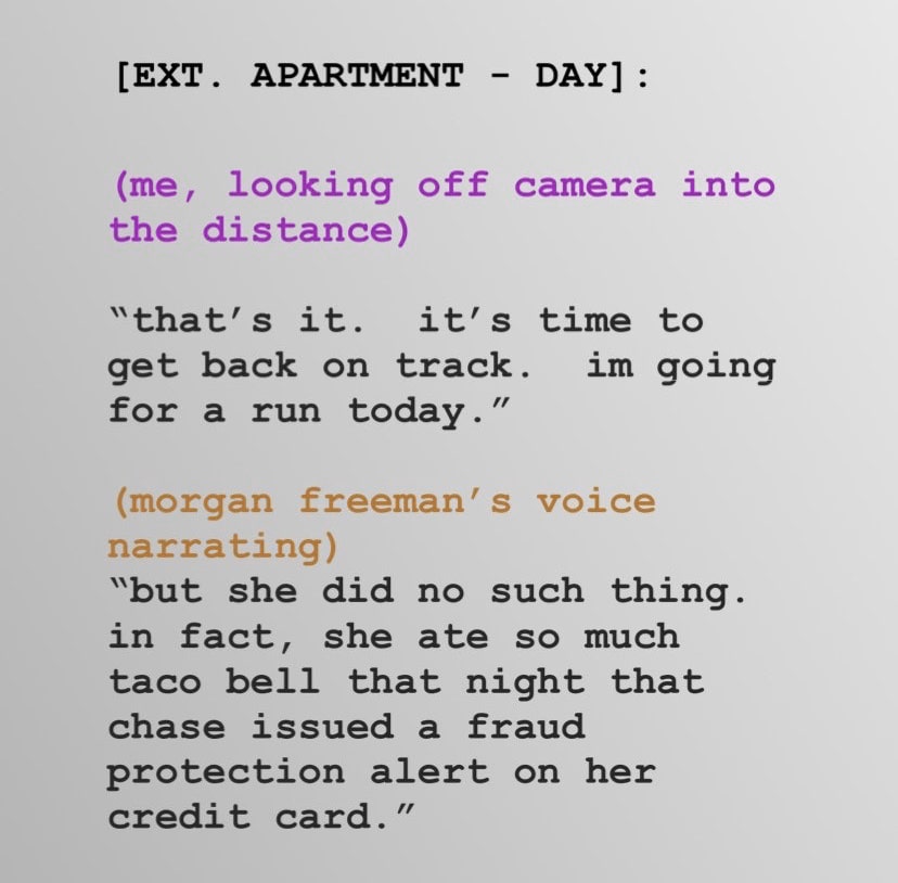 women feminine-memes women text: [EXT. APARTMENT - DAY] : (me, looking off camera into the distance) that's it. it's time to get back on track. im going for a run today . (morgan freeman' s voice narrating) 'but she did no such thing. in fact, she ate so much taco bell that night that chase issued a fraud protection alert on her credit card. ' 