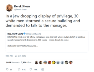 political-memes political text: Derek Sheen @DerekSheen In a jaw dropping display of privilege, 30 white men stormed a secure building and demanded to talk to the manager. O @RepMattGaetz Rep. Matt Gaetz BREAKING: I led over 30 of my colleagues into the SCIF where Adam Schiff is holding secret impeachment depositions. Still inside - more details to come. dailycaller.com/2019/10/23/rep... 9:56 AM - 23 Oct 2019 Likes 1,058 Retweets 7,628 Q 90 1.1K 0 7.6K E